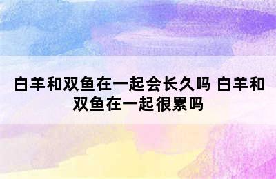 白羊和双鱼在一起会长久吗 白羊和双鱼在一起很累吗